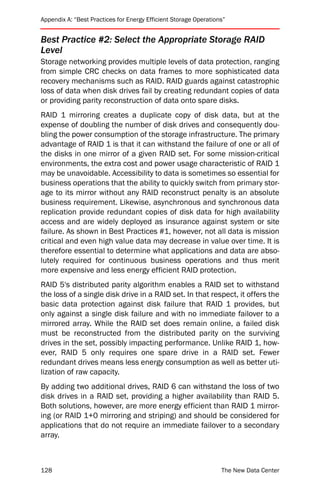 Appendix A: “Best Practices for Energy Efficient Storage Operations”


Best Practice #2: Select the Appropriate Storage RAID
Level
Storage networking provides multiple levels of data protection, ranging
from simple CRC checks on data frames to more sophisticated data
recovery mechanisms such as RAID. RAID guards against catastrophic
loss of data when disk drives fail by creating redundant copies of data
or providing parity reconstruction of data onto spare disks.
RAID 1 mirroring creates a duplicate copy of disk data, but at the
expense of doubling the number of disk drives and consequently dou-
bling the power consumption of the storage infrastructure. The primary
advantage of RAID 1 is that it can withstand the failure of one or all of
the disks in one mirror of a given RAID set. For some mission-critical
environments, the extra cost and power usage characteristic of RAID 1
may be unavoidable. Accessibility to data is sometimes so essential for
business operations that the ability to quickly switch from primary stor-
age to its mirror without any RAID reconstruct penalty is an absolute
business requirement. Likewise, asynchronous and synchronous data
replication provide redundant copies of disk data for high availability
access and are widely deployed as insurance against system or site
failure. As shown in Best Practices #1, however, not all data is mission
critical and even high value data may decrease in value over time. It is
therefore essential to determine what applications and data are abso-
lutely required for continuous business operations and thus merit
more expensive and less energy efficient RAID protection.
RAID 5's distributed parity algorithm enables a RAID set to withstand
the loss of a single disk drive in a RAID set. In that respect, it offers the
basic data protection against disk failure that RAID 1 provides, but
only against a single disk failure and with no immediate failover to a
mirrored array. While the RAID set does remain online, a failed disk
must be reconstructed from the distributed parity on the surviving
drives in the set, possibly impacting performance. Unlike RAID 1, how-
ever, RAID 5 only requires one spare drive in a RAID set. Fewer
redundant drives means less energy consumption as well as better uti-
lization of raw capacity.
By adding two additional drives, RAID 6 can withstand the loss of two
disk drives in a RAID set, providing a higher availability than RAID 5.
Both solutions, however, are more energy efficient than RAID 1 mirror-
ing (or RAID 1+0 mirroring and striping) and should be considered for
applications that do not require an immediate failover to a secondary
array.



128                                                               The New Data Center
 