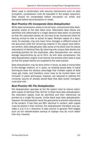 Appendix A: “Best Practices for Energy Efficient Storage Operations”


When used in combination with security mechanisms such as data
encryption, compression must be executed in the proper sequence.
Data should be compressed before encryption on writes and
decrypted before decompression on reads.
Best Practice #5: Incorporate Data Deduplication
While data compression works at the bit level, conventional data dedu-
plication works at the disk block level. Redundant data blocks are
identified and referenced to a single identical data block via pointers
so that the redundant blocks do not have to be maintained intact for
backup (virtual to disk or actual to tape). Multiple copies of a docu-
ment, for example, may only have minor changes in different areas of
the document while the remaining material in the copies have identi-
cal content. Data deduplication also works at the block level to reduce
redundancy of identical files. By retaining only unique data blocks and
providing pointers for the duplicates, data deduplication can reduce
storage requirements by up to 20:1. As with data compression, the
data deduplication engine must reverse the process when data is read
so that the proper blocks are supplied to the read request.
Data deduplication may be done either in band, as data is transmitted
to the storage medium, or in place, on existing stored data. In band
techniques have the obvious advantage that multiple copies of data
never get made, and therefore never have to be hunted down and
removed. In place techniques, however, are required to address the
immense volume of already stored data that data center managers
must deal with.
Best Practice #6: File Deduplication
File deduplication operates at the file system level to reduce redun-
dant copies of identical files. Similar to block level data deduplication,
the redundant copies must be identified and then referenced via
pointers to a single file source. Unlike block level data deduplication,
however, file deduplication lacks the granularity to prevent redundancy
of file content. If two files are 99% identical in content, both copies
must be stored in their entirety. File deduplication therefore only pro-
vides a 3 or 4 to 1 reduction in data volume in general. Rich targets
such as full network-based backup of laptops may do much better
than this, however.




The New Data Center                                                             131
 