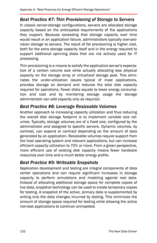 Appendix A: “Best Practices for Energy Efficient Storage Operations”


Best Practice #7: Thin Provisioning of Storage to Servers
In classic server-storage configurations, servers are allocated storage
capacity based on the anticipated requirements of the applications
they support. Because exceeding that storage capacity over time
would result in an application failure, administrators typically over-pro-
vision storage to servers. The result of fat provisioning is higher cost,
both for the extra storage capacity itself and in the energy required to
support additional spinning disks that are not actively used for IT
processing.
Thin provisioning is a means to satisfy the application server's expecta-
tion of a certain volume size while actually allocating less physical
capacity on the storage array or virtualized storage pool. This elimi-
nates the under-utilization issues typical of most applications,
provides storage on demand and reduces the total disk capacity
required for operations. Fewer disks equate to lower energy consump-
tion and cost and by monitoring storage usage the storage
administrator can add capacity only as required.
Best Practice #8: Leverage Resizeable Volumes
Another approach to increasing capacity utilization and thus reducing
the overall disk storage footprint is to implement variable size vol-
umes. Typically, storage volumes are of a fixed size, configured by the
administrator and assigned to specific servers. Dynamic volumes, by
contrast, can expand or contract depending on the amount of data
generated by an application. Resizeable volumes require support from
the host operating system and relevant applications, but can increase
efficient capacity utilization to 70% or more. From a green perspective,
more efficient use of existing disk capacity means fewer hardware
resources over time and a much better energy profile.
Best Practice #9: Writeable Snapshots
Application development and testing are integral components of data
center operations and can require significant increases in storage
capacity to perform simulations and modeling against real data.
Instead of allocating additional storage space for complete copies of
live data, snapshot technology can be used to create temporary copies
for testing. A snapshot of the active, primary data is supplemented by
writing only the data changes incurred by testing. This minimizes the
amount of storage space required for testing while allowing the active
non-test applications to continue unimpeded.




132                                                               The New Data Center
 