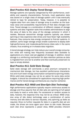 Appendix A: “Best Practices for Energy Efficient Storage Operations”


Best Practice #10: Deploy Tiered Storage
Storage systems are typically categorized by their performance, avail-
ability and capacity characteristics. Formerly, most application data
was stored on a single class of storage system until it was eventually
retired to tape for preservation. Today, however, it is possible to
migrate data from one class of storage array to another as the busi-
ness value and accessibility requirements of that data changes over
time. Tiered storage is a combination of different classes of storage
systems and data migration tools that enables administrators to align
the value of data to the value of the storage container in which it
resides. Because second-tier storage systems typically use slower
spinning or less expensive disk drives and have fewer high availability
features, they consume less energy compared to first-tier systems. In
addition, some larger storage arrays enable customers to deploy both
high-performance and moderate-performance disks sets in the same
chassis, thus enabling an in-chassis data migration.
A tiered storage strategy can help reduce your overall energy consump-
tion while still making less frequently accessed data available to
applications at a lower cost per gigabyte of storage. In addition, tiered
storage is a reinforcing mechanism for data retention policies as data
is migrated from one tier to another and then eventually preserved via
tape or simply deleted.
Best Practice #11: Solid State Storage
Solid state storage still commands a price premium compared to
mechanical disk storage, but has excellent performance characteris-
tics and much lower energy consumption compared to spinning media.
While solid state storage may not be an option for some data center
budgets, it should be considered for applications requiring high perfor-
mance and for tiered storage architectures as a top-tier container.
Best Practice #12: MAID and Slow-Spin Disk Technology
High performance applications typically require continuous access to
storage and thus assume that all disk sets are spinning at full speed
and ready to read or write data. For occasional or random access to
data, however, the response time may not be as critical. MAID (mas-
sive array of idle disks) technology uses a combination of cache
memory and idle disks to service requests, only spinning up disks as
required. Once no further requests for data in a specific disk set are
made, the drives are once again spun down to idle mode. Because
each disk drive represents a power draw, MAID provides inherent




The New Data Center                                                             133
 