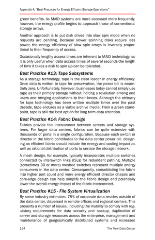 Appendix A: “Best Practices for Energy Efficient Storage Operations”


green benefits. As MAID systems are more accessed more frequently,
however, the energy profile begins to approach those of conventional
storage arrays.
Another approach is to put disk drives into slow spin mode when no
requests are pending. Because slower spinning disks require less
power, the energy efficiency of slow spin arrays is inversely propor-
tional to their frequency of access.
Occasionally lengthy access times are inherent to MAID technology, so
it is only useful when data access times of several seconds-the length
of time it takes a disk to spin up-can be tolerated.
Best Practice #13: Tape Subsystems
As a storage technology, tape is the clear leader in energy efficiency.
Once data is written to tape for preservation, the power bill is essen-
tially zero. Unfortunately, however, businesses today cannot simply use
tape as their primary storage without inciting a revolution among end
users and bringing applications to their knees. Although the obituary
for tape technology has been written multiple times over the past
decade, tape endures as a viable archive media. From a green stand-
point, tape is still the best option for long term data retention.
Best Practice #14: Fabric Design
Fabrics provide the interconnect between servers and storage sys-
tems. For larger data centers, fabrics can be quite extensive with
thousands of ports in a single configuration. Because each switch or
director in the fabric contributes to the data center power bill, design-
ing an efficient fabric should include the energy and cooling impact as
well as rational distribution of ports to service the storage network.
A mesh design, for example, typically incorporates multiple switches
connected by interswitch links (ISLs) for redundant pathing. Multiple
(sometimes 30 or more) meshed switches represent multiple energy
consumers in the data center. Consequently, consolidating the fabric
into higher port count and more energy efficient director chassis and
core-edge design can help simplify the fabric design and potentially
lower the overall energy impact of the fabric interconnect.
Best Practice #15 - File System Virtualization
By some industry estimates, 75% of corporate data resides outside of
the data center, dispersed in remote offices and regional centers. This
presents a number of issues, including the inability to comply with reg-
ulatory requirements for data security and backup, duplication of
server and storage resources across the enterprise, management and
maintenance of geographically distributed systems and increased

134                                                               The New Data Center
 