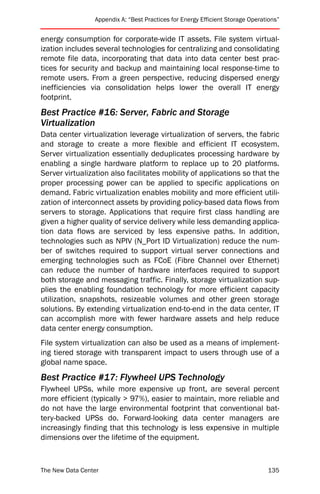 Appendix A: “Best Practices for Energy Efficient Storage Operations”


energy consumption for corporate-wide IT assets. File system virtual-
ization includes several technologies for centralizing and consolidating
remote file data, incorporating that data into data center best prac-
tices for security and backup and maintaining local response-time to
remote users. From a green perspective, reducing dispersed energy
inefficiencies via consolidation helps lower the overall IT energy
footprint.
Best Practice #16: Server, Fabric and Storage
Virtualization
Data center virtualization leverage virtualization of servers, the fabric
and storage to create a more flexible and efficient IT ecosystem.
Server virtualization essentially deduplicates processing hardware by
enabling a single hardware platform to replace up to 20 platforms.
Server virtualization also facilitates mobility of applications so that the
proper processing power can be applied to specific applications on
demand. Fabric virtualization enables mobility and more efficient utili-
zation of interconnect assets by providing policy-based data flows from
servers to storage. Applications that require first class handling are
given a higher quality of service delivery while less demanding applica-
tion data flows are serviced by less expensive paths. In addition,
technologies such as NPIV (N_Port ID Virtualization) reduce the num-
ber of switches required to support virtual server connections and
emerging technologies such as FCoE (Fibre Channel over Ethernet)
can reduce the number of hardware interfaces required to support
both storage and messaging traffic. Finally, storage virtualization sup-
plies the enabling foundation technology for more efficient capacity
utilization, snapshots, resizeable volumes and other green storage
solutions. By extending virtualization end-to-end in the data center, IT
can accomplish more with fewer hardware assets and help reduce
data center energy consumption.
File system virtualization can also be used as a means of implement-
ing tiered storage with transparent impact to users through use of a
global name space.
Best Practice #17: Flywheel UPS Technology
Flywheel UPSs, while more expensive up front, are several percent
more efficient (typically > 97%), easier to maintain, more reliable and
do not have the large environmental footprint that conventional bat-
tery-backed UPSs do. Forward-looking data center managers are
increasingly finding that this technology is less expensive in multiple
dimensions over the lifetime of the equipment.



The New Data Center                                                             135
 