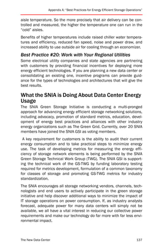 Appendix A: “Best Practices for Energy Efficient Storage Operations”


aisle temperature. So the more precisely that air delivery can be con-
trolled and measured, the higher the temperature one can run in the
“cold” aisles.
Benefits of higher temperatures include raised chiller water tempera-
tures and efficiency, reduced fan speed, noise and power draw, and
increased ability to use outside air for cooling through an economizer.
Best Practice #20: Work with Your Regional Utilities
Some electrical utility companies and state agencies are partnering
with customers by providing financial incentives for deploying more
energy efficient technologies. If you are planning a new data center or
consolidating an existing one, incentive programs can provide guid-
ance for the types of technologies and architectures that will give the
best results.

What the SNIA is Doing About Data Center Energy
Usage
The SNIA Green Storage Initiative is conducting a multi-pronged
approach for advancing energy efficient storage networking solutions,
including advocacy, promotion of standard metrics, education, devel-
opment of energy best practices and alliances with other industry
energy organizations such as The Green Grid. Currently, over 20 SNIA
members have joined the SNIA GSI as voting members.
 A key requirement for customers is the ability to audit their current
energy consumption and to take practical steps to minimize energy
use. The task of developing metrics for measuring the energy effi-
ciency of storage network elements is being performed by the SNIA
Green Storage Technical Work Group (TWG). The SNIA GSI is support-
ing the technical work of the GS-TWG by funding laboratory testing
required for metrics development, formulation of a common taxonomy
for classes of storage and promoting GS-TWG metrics for industry
standardization.
The SNIA encourages all storage networking vendors, channels, tech-
nologists and end users to actively participate in the green storage
initiative and help discover additional ways to minimize the impact of
IT storage operations on power consumption. If, as industry analysts
forecast, adequate power for many data centers will simply not be
available, we all have a vital interest in reducing our collective power
requirements and make our technology do far more with far less envi-
ronmental impact.



The New Data Center                                                             137
 