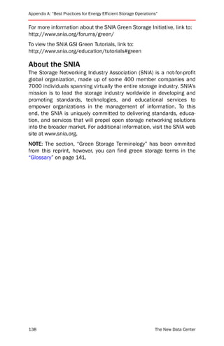 Appendix A: “Best Practices for Energy Efficient Storage Operations”


For more information about the SNIA Green Storage Initiative, link to:
http://www.snia.org/forums/green/
To view the SNIA GSI Green Tutorials, link to:
http://www.snia.org/education/tutorials#green

About the SNIA
The Storage Networking Industry Association (SNIA) is a not-for-profit
global organization, made up of some 400 member companies and
7000 individuals spanning virtually the entire storage industry. SNIA's
mission is to lead the storage industry worldwide in developing and
promoting standards, technologies, and educational services to
empower organizations in the management of information. To this
end, the SNIA is uniquely committed to delivering standards, educa-
tion, and services that will propel open storage networking solutions
into the broader market. For additional information, visit the SNIA web
site at www.snia.org.
NOTE: The section, “Green Storage Terminology” has been ommited
from this reprint, however, you can find green storage terms in the
“Glossary” on page 141.




138                                                               The New Data Center
 