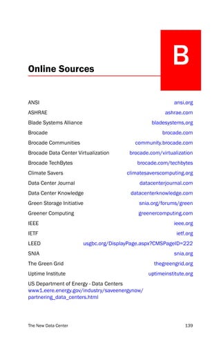 Online Sources
                                                          B
ANSI                                                       ansi.org
ASHRAE                                                 ashrae.com
Blade Systems Alliance                            bladesystems.org
Brocade                                               brocade.com
Brocade Communities                        community.brocade.com
Brocade Data Center Virtualization       brocade.com/virtualization
Brocade TechBytes                           brocade.com/techbytes
Climate Savers                          climatesaverscomputing.org
Data Center Journal                          datacenterjournal.com
Data Center Knowledge                     datacenterknowledge.com
Green Storage Initiative                     snia.org/forums/green
Greener Computing                            greenercomputing.com
IEEE                                                       ieee.org
IETF                                                        ietf.org
LEED                     usgbc.org/DisplayPage.aspx?CMSPageID=222
SNIA                                                       snia.org
The Green Grid                                     thegreengrid.org
Uptime Institute                                uptimeinstitute.org
US Department of Energy - Data Centers
www1.eere.energy.gov/industry/saveenergynow/
partnering_data_centers.html




The New Data Center                                             139
 