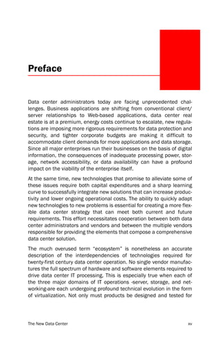 Preface


Data center administrators today are facing unprecedented chal-
lenges. Business applications are shifting from conventional client/
server relationships to Web-based applications, data center real
estate is at a premium, energy costs continue to escalate, new regula-
tions are imposing more rigorous requirements for data protection and
security, and tighter corporate budgets are making it difficult to
accommodate client demands for more applications and data storage.
Since all major enterprises run their businesses on the basis of digital
information, the consequences of inadequate processing power, stor-
age, network accessibility, or data availability can have a profound
impact on the viability of the enterprise itself.
At the same time, new technologies that promise to alleviate some of
these issues require both capital expenditures and a sharp learning
curve to successfully integrate new solutions that can increase produc-
tivity and lower ongoing operational costs. The ability to quickly adapt
new technologies to new problems is essential for creating a more flex-
ible data center strategy that can meet both current and future
requirements. This effort necessitates cooperation between both data
center administrators and vendors and between the multiple vendors
responsible for providing the elements that compose a comprehensive
data center solution.
The much overused term “ecosystem” is nonetheless an accurate
description of the interdependencies of technologies required for
twenty-first century data center operation. No single vendor manufac-
tures the full spectrum of hardware and software elements required to
drive data center IT processing. This is especially true when each of
the three major domains of IT operations -server, storage, and net-
working-are each undergoing profound technical evolution in the form
of virtualization. Not only must products be designed and tested for




The New Data Center                                                   xv
 