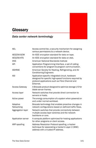 Glossary
Data center network terminology



ACL                   Access control list, a security mechanism for assigning
                      various permissions to a network device.
AES256-GCM            An IEEE encryption standard for data on tape.
AES256-XTS            An IEEE encryption standard for data on disk.
ANS                   American National Standards Institute
API                   Application Programming Interface, a set of calling
                      conventions for program-to-program communication.
ASHRAE                American Society for Heating, Refrigerating, and Air
                      Conditioning Engineers
ASI                   Application-specific integrated circuit, hardware
                      designed for specific high-speed functions required by
                      protocol applications such as Fibre Channel and
                      Ethernet.
Access Gateway        A Brocade product designed to optimize storage I/O for
                      blade server frames.
Access layer          Network switches that provide direct connection to
                      servers or hosts.
Active power          The energy consumption of a system when powered on
                      and under normal workload.
Adaptive              Brocade technology that enables proactive changes in
Networking            network configurations based on defined traffic flows.
Aggregation layer     Network switches that provide connectivity between
                      multiple access layer switches and the network
                      backbone or core.
Application server    A compute platform optimized for hosting applications
                      for other programs or client access.
ARP spoofing          Address Resolution Protocol spoofing, a hacker
                      technique for associating a hacker's Layer 2 (MAC)
                      address with a trusted IP address.




The New Data Center                                                        141
 