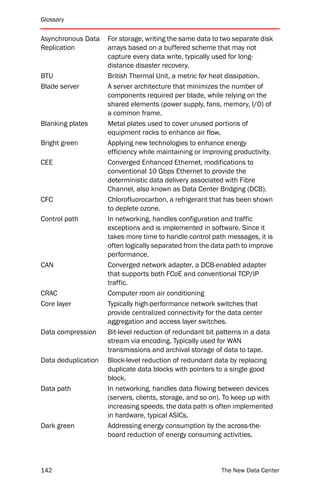 Glossary


Asynchronous Data    For storage, writing the same data to two separate disk
Replication          arrays based on a buffered scheme that may not
                     capture every data write, typically used for long-
                     distance disaster recovery.
BTU                  British Thermal Unit, a metric for heat dissipation.
Blade server         A server architecture that minimizes the number of
                     components required per blade, while relying on the
                     shared elements (power supply, fans, memory, I/O) of
                     a common frame.
Blanking plates      Metal plates used to cover unused portions of
                     equipment racks to enhance air flow.
Bright green         Applying new technologies to enhance energy
                     efficiency while maintaining or improving productivity.
CEE                  Converged Enhanced Ethernet, modifications to
                     conventional 10 Gbps Ethernet to provide the
                     deterministic data delivery associated with Fibre
                     Channel, also known as Data Center Bridging (DCB).
CFC                  Chlorofluorocarbon, a refrigerant that has been shown
                     to deplete ozone.
Control path         In networking, handles configuration and traffic
                     exceptions and is implemented in software. Since it
                     takes more time to handle control path messages, it is
                     often logically separated from the data path to improve
                     performance.
CAN                  Converged network adapter, a DCB-enabled adapter
                     that supports both FCoE and conventional TCP/IP
                     traffic.
CRAC                 Computer room air conditioning
Core layer           Typically high-performance network switches that
                     provide centralized connectivity for the data center
                     aggregation and access layer switches.
Data compression     Bit-level reduction of redundant bit patterns in a data
                     stream via encoding. Typically used for WAN
                     transmissions and archival storage of data to tape.
Data deduplication   Block-level reduction of redundant data by replacing
                     duplicate data blocks with pointers to a single good
                     block.
Data path            In networking, handles data flowing between devices
                     (servers, clients, storage, and so on). To keep up with
                     increasing speeds, the data path is often implemented
                     in hardware, typical ASICs.
Dark green           Addressing energy consumption by the across-the-
                     board reduction of energy consuming activities.



142                                                       The New Data Center
 