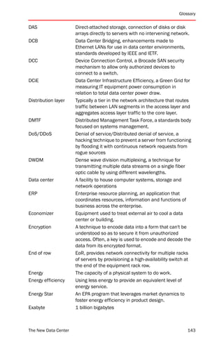 Glossary


DAS                   Direct-attached storage, connection of disks or disk
                      arrays directly to servers with no intervening network.
DCB                   Data Center Bridging, enhancements made to
                      Ethernet LANs for use in data center environments,
                      standards developed by IEEE and IETF.
DCC                   Device Connection Control, a Brocade SAN security
                      mechanism to allow only authorized devices to
                      connect to a switch.
DCiE                  Data Center Infrastructure Efficiency, a Green Grid for
                      measuring IT equipment power consumption in
                      relation to total data center power draw.
Distribution layer    Typically a tier in the network architecture that routes
                      traffic between LAN segments in the access layer and
                      aggregates access layer traffic to the core layer.
DMTF                  Distributed Management Task Force, a standards body
                      focused on systems management.
DoS/DDoS              Denial of service/Distributed denial of service, a
                      hacking technique to prevent a server from functioning
                      by flooding it with continuous network requests from
                      rogue sources
DWDM                  Dense wave division multiplexing, a technique for
                      transmitting multiple data streams on a single fiber
                      optic cable by using different wavelengths.
Data center           A facility to house computer systems, storage and
                      network operations
ERP                   Enterprise resource planning, an application that
                      coordinates resources, information and functions of
                      business across the enterprise.
Economizer            Equipment used to treat external air to cool a data
                      center or building.
Encryption            A technique to encode data into a form that can't be
                      understood so as to secure it from unauthorized
                      access. Often, a key is used to encode and decode the
                      data from its encrypted format.
End of row            EoR, provides network connectivity for multiple racks
                      of servers by provisioning a high-availability switch at
                      the end of the equipment rack row.
Energy                The capacity of a physical system to do work.
Energy efficiency     Using less energy to provide an equivalent level of
                      energy service.
Energy Star           An EPA program that leverages market dynamics to
                      foster energy efficiency in product design.
Exabyte               1 billion bigabytes



The New Data Center                                                         143
 