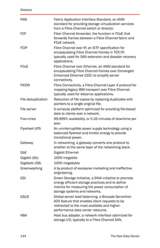 Glossary


FAIS                 Fabric Application Interface Standard, an ANSI
                     standard for providing storage virtualization services
                     from a Fibre Channel switch or director.
FCF                  Fiber Channel forwarder, the function in FCoE that
                     forwards frames between a Fibre Channel fabric and
                     FCoE network.
FCIP                 Fibre Channel over IP, an IETF specification for
                     encapsulating Fibre Channel frames in TCP/IP,
                     typically used for SAN extension and disaster recovery
                     applications.
FCoE                 Fibre Channel over Ethernet, an ANSI standard for
                     encapsulating Fibre Channel frames over Converged
                     Enhanced Ethernet (CEE) to simplify server
                     connectivity.
FICON                Fibre Connectivity, a Fibre Channel Layer 4 protocol for
                     mapping legacy IBM transport over Fibre Channel,
                     typically used for distance applications.
File deduplication   Reduction of file copies by replacing duplicates with
                     pointers to a single original file.
File server          A compute platform optimized for providing file-based
                     data to clients over a network.
Five-nines           99.999% availability, or 5.26 minutes of downtime per
                     year.
Flywheel UPS         An uninterruptible power supply technology using a
                     balanced flywheel and kinetic energy to provide
                     transitional power.
Gateway              In networking, a gateway converts one protocol to
                     another at the same layer of the networking stack.
GbE                  Gigabit Ethernet
Gigabit (Gb)         1000 megabits
Gigabyte (GB)        1000 megabytes
Greenwashing         A by-product of excessive marketing and ineffective
                     engineering.
GSI                  Green Storage Initiative, a SNIA initiative to promote
                     energy efficient storage practices and to define
                     metrics for measuring the power consumption of
                     storage systems and networks.
GSLB                 Global server load balancing, a Brocade ServerIron
                     ADX feature that enables client requests to be
                     redirected to the most available and higher-
                     performance data center resource.
HBA                  Host bus adapter, a network interface optimized for
                     storage I/O, typically to a Fibre Channel SAN.



144                                                        The New Data Center
 