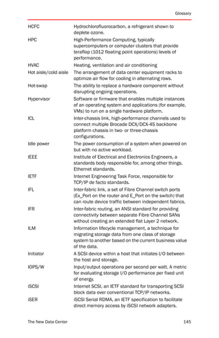 Glossary


HCFC                   Hydrochlorofluorocarbon, a refrigerant shown to
                       deplete ozone.
HPC                    High-Performance Computing, typically
                       supercomputers or computer clusters that provide
                       teraflop (1012 floating point operations) levels of
                       performance.
HVAC                   Heating, ventilation and air conditioning
Hot aisle/cold aisle   The arrangement of data center equipment racks to
                       optimize air flow for cooling in alternating rows.
Hot-swap               The ability to replace a hardware component without
                       disrupting ongoing operations.
Hypervisor             Software or firmware that enables multiple instances
                       of an operating system and applications (for example,
                       VMs) to run on a single hardware platform.
ICL                    Inter-chassis link, high-performance channels used to
                       connect multiple Brocade DCX/DCX-4S backbone
                       platform chassis in two- or three-chassis
                       configurations.
Idle power             The power consumption of a system when powered on
                       but with no active workload.
IEEE                   Institute of Electrical and Electronics Engineers, a
                       standards body responsible for, among other things,
                       Ethernet standards.
IETF                   Internet Engineering Task Force, responsible for
                       TCP/IP de facto standards.
IFL                    Inter-fabric link, a set of Fibre Channel switch ports
                       (Ex_Port on the router and E_Port on the switch) that
                       can route device traffic between independent fabrics.
IFR                    Inter-fabric routing, an ANSI standard for providing
                       connectivity between separate Fibre Channel SANs
                       without creating an extended flat Layer 2 network.
ILM                    Information lifecycle management, a technique for
                       migrating storage data from one class of storage
                       system to another based on the current business value
                       of the data.
Initiator              A SCSI device within a host that initiates I/O between
                       the host and storage.
IOPS/W                 Input/output operations per second per watt. A metric
                       for evaluating storage I/O performance per fixed unit
                       of energy.
iSCSI                  Internet SCSI, an IETF standard for transporting SCSI
                       block data over conventional TCP/IP networks.
iSER                   iSCSI Serial RDMA, an IETF specification to facilitate
                       direct memory access by iSCSI network adapters.


The New Data Center                                                        145
 