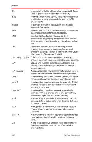 Glossary


ISL                     Inter-switch Link, Fibre Channel switch ports (E_Ports)
                        used to provide switch-to-switch connectivity.
iSNS                    Internet Simple Name Server, an IETF specification to
                        enable device registration and discovery in iSCSI
                        environments.
Initiator               In storage, a server or host system that initiates
                        storage I/O requests.
kWh                     Kilowatt hours, a unit of electrical usage common used
                        by power companies for billing purposes.
LACP                    Link Aggregation Control Protocol, an IEEE
                        specification for grouping multiple separate network
                        links between two switches to provide a faster logical
                        link.
LAN                     Local area network, a network covering a small
                        physical area, such as a home or office, or small
                        groups of buildings, such as a campus or airport, typic
                        allyl based on Ethernet and/or Wifi.
Lite (or Light) green   Solutions or products that purport to be energy
                        efficient but which have only negligible green benefits.
LUN                     Logical Unit Number, commonly used to refer to a
                        volume of storage capacity configured on a target
                        storage system.
LUN masking             A means to restrict advertisement of available LUNs to
                        prevent unauthorized or unintended storage access.
Layer 2                 In networking, a link layer protocol for device-to device
                        communication within the same subnet or network.
Layer 3                 In networking, a routing protocol (for example, IP) that
                        enables devices to communicate between different
                        subnets or networks.
Layer 4–7               In networking, upper-layer network protocols (for
                        example, TCP) that provide end-to-end connectivity,
                        session management, and data formatting.
MAID                    Massive array of idle disks. A storage array that only
                        spins up disks to active state when data in a disk set is
                        accessed or written.
MAN                     Metropolitan area network, a mid-distance network
                        often covering a metropolitan wide radius (about
                        200 km).
MaxTTD                  Maximum time to data. For a given category of storage,
                        the maximum time allowed to service a data read or
                        write.
MRP                     Metro Ring Protocol, a Brocade value-added protocol
                        to enhance resiliency and recovery from a link or
                        switch outage.


146                                                            The New Data Center
 