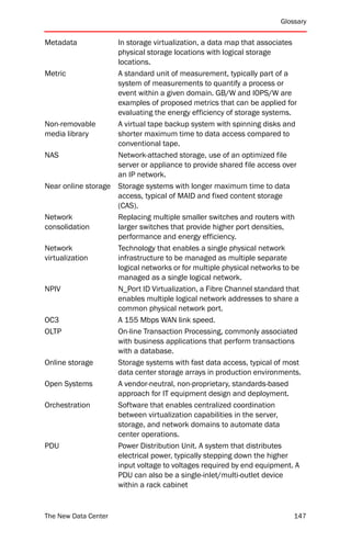 Glossary


Metadata            In storage virtualization, a data map that associates
                    physical storage locations with logical storage
                    locations.
Metric              A standard unit of measurement, typically part of a
                    system of measurements to quantify a process or
                    event within a given domain. GB/W and IOPS/W are
                    examples of proposed metrics that can be applied for
                    evaluating the energy efficiency of storage systems.
Non-removable       A virtual tape backup system with spinning disks and
media library       shorter maximum time to data access compared to
                    conventional tape.
NAS                 Network-attached storage, use of an optimized file
                    server or appliance to provide shared file access over
                    an IP network.
Near online storage Storage systems with longer maximum time to data
                    access, typical of MAID and fixed content storage
                    (CAS).
Network             Replacing multiple smaller switches and routers with
consolidation       larger switches that provide higher port densities,
                    performance and energy efficiency.
Network             Technology that enables a single physical network
virtualization      infrastructure to be managed as multiple separate
                    logical networks or for multiple physical networks to be
                    managed as a single logical network.
NPIV                N_Port ID Virtualization, a Fibre Channel standard that
                    enables multiple logical network addresses to share a
                    common physical network port.
OC3                 A 155 Mbps WAN link speed.
OLTP                On-line Transaction Processing, commonly associated
                    with business applications that perform transactions
                    with a database.
Online storage      Storage systems with fast data access, typical of most
                    data center storage arrays in production environments.
Open Systems        A vendor-neutral, non-proprietary, standards-based
                    approach for IT equipment design and deployment.
Orchestration       Software that enables centralized coordination
                    between virtualization capabilities in the server,
                    storage, and network domains to automate data
                    center operations.
PDU                 Power Distribution Unit. A system that distributes
                    electrical power, typically stepping down the higher
                    input voltage to voltages required by end equipment. A
                    PDU can also be a single-inlet/multi-outlet device
                    within a rack cabinet


The New Data Center                                                      147
 