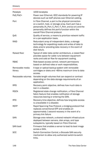 Glossary


Petabyte           1000 terabytes
PoE/PoE+           Power over Ethernet, IEEE standards for powering IP
                   devices such as VoIP phones over Ethernet cabling.
Port               In Fibre Channel, a port is the physical connection
                   on a switch, host, or storage array. Each port has a
                   personality (N_Port, E_Port, F_Port, and so on) and the
                   personality defines the port's function within the
                   overall Fibre Channel protocol.
QoS                Quality of service, a means to prioritize network traffic
                   on a per-application basis.
RAID               Redundant array of independent disks, a storage
                   technology for expediting reads and writes of data to
                   disks and/or providing data recovery in the event of
                   disk failure.
Raised floor       Typical of older data center architecture, a raised floor
                   provides space for cable runs between equipment
                   racks and cold air flow for equipment cooling.
RBAC               Role-based access control, network permissions
                   based on defined roles or work responsibilities.
Removable media    A tape or optical backup system with removable
library            cartridges or disks and >80ms maximum time to data
                   access.
Resizeable volumes Variable length volumes that can expand or contract
                   depending on the data storage requirements of an
                   application.
RPO                Recovery point objective, defines how much data is
                   lost in a disaster.
RSCN               Registered state change notification, a Fibre Channel
                   fabric feature that enables notification of storage
                   resources leaving or entering the SAN.
RTO                Recovery time objective, defines how long data access
                   is unavailable in a disaster.
RSTP               Rapid Spanning Tree Protocol, a bridging protocol that
                   replaces conventional STP and enables an
                   approximately 1-second recovery in the event of a
                   primary link failure
SAN                Storage area network, a shared network infrastructure
                   deployed between servers, disk arrays, and tape
                   subsystems, typically based on Fibre Channel.
SAN boot           Firmware that enables a server to load its boot image
                   across a SAN.
SCC                Switch Connection Control, a Brocade SAN security
                   mechanism to allow only authorized switch-to-switch
                   links.


148                                                        The New Data Center
 