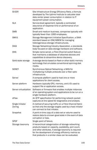Glossary


SI-EER                Site Infrastructure Energy Efficiency Ratio, a formula
                      developed by The Uptime Institute to calculate total
                      data center power consumption in relation to IT
                      equipment power consumption.
SLA                   Service-level agreement, typically a contracted
                      assurance of response time or performance of an
                      application.
SMB                   Small and medium business, companies typically with
                      typically fewer than 1000 employees.
SMI-S                 Storage Management Initiative Specification, a SNIA
                      standard based on CIM/WBEM for managing
                      heterogeneous storage infrastructures.
SNIA                  Storage Networking Industry Association, a standards
                      body focused on data storage hardware and software.
SNS                   Simple name server, a Fibre Channel switch feature
                      that maintains a database of attached devices and
                      capabilities to streamline device discovery.
Solid state storage A storage device based on flash or other static memory
                      technology that emulates conventional spinning disk
                      media.
SONET                 Synchronous Optical Networking, a WAN for
                      multiplexing multiple protocols over a fiber optic
                      infrastructure.
Server                A compute platform used to host one or more
                      applications for client access.
Server platform       Hardware (typically CPU, memory, and I/O) used to
                      support file or application access.
Server virtualization Software or firmware that enables multiple instances
                      of an operating system and applications to be run on a
                      single hardware platform.
sFlow                 An IETF specification for performing network packet
                      captures at line speed for diagnostics and analysis.
Single Initiator      A method of securing traffic on a Fibre Channel fabric
Zoning                so that only the storage targets used by a host initiator
                      can connect to that initiator.
Snapshot              A point-in-time copy of a data set or volume used to
                      restore data to a known good state in the event of data
                      corruption or loss.
SPOF                  Single point of failure.
Storage taxonomy      A hierarchical categorization of storage networking
                      products based on capacity, availability, port count,
                      and other attributes. A storage taxonomy is required
                      for the development of energy efficiency metrics so
                      that products in a similar class can be evaluated.


The New Data Center                                                          149
 