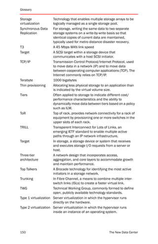Glossary


Storage               Technology that enables multiple storage arrays to be
virtualization        logically managed as a single storage pool.
Synchronous Data      For storage, writing the same data to two separate
Replication           storage systems on a write-by-write basis so that
                      identical copies of current data are maintained,
                      typically used for metro distance disaster recovery.
T3                    A 45 Mbps WAN link speed
Target                A SCSI target within a storage device that
                      communicates with a host SCSI initiator.
TCP/IP                Transmission Control Protocol/Internet Protocol, used
                      to move data in a network (IP) and to move data
                      between cooperating computer applications (TCP). The
                      Internet commonly relies on TCP/IP.
Terabyte              1000 bigabytes
Thin provisioning     Allocating less physical storage to an application than
                      is indicated by the virtual volume size.
Tiers                 Often applied to storage to indicate different cost/
                      performance characteristics and the ability to
                      dynamically move data between tiers based on a policy
                      such as ILM.
ToR                   Top of rack, provides network connectivity for a rack of
                      equipment by provisioning one or more switches in the
                      upper slots of each rack.
TRILL                 Transparent Interconnect for Lots of Links, an
                      emerging IETF standard to enable multiple active
                      paths through an IP network infrastructure.
Target                In storage, a storage device or system that receives
                      and executes storage I/O requests from a server or
                      host.
Three-tier            A network design that incorporates access,
architecture          aggregation, and core layers to accommodate growth
                      and maintain performance.
Top Talkers           A Brocade technology for identifying the most active
                      initiators in a storage network.
Trunking              In Fibre Channel, a means to combine multiple inter-
                      switch links (ISLs) to create a faster virtual link.
TWG                   Technical Working Group, commonly formed to define
                      open, publicly available technology standards.
Type 1 virtualization Server virtualization in which the hypervisor runs
                      directly on the hardware.
Type 2 virtualization Server virtualization in which the hypervisor runs
                      inside an instance of an operating system.




150                                                         The New Data Center
 