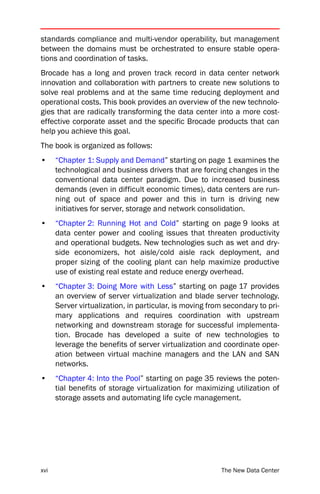standards compliance and multi-vendor operability, but management
between the domains must be orchestrated to ensure stable opera-
tions and coordination of tasks.
Brocade has a long and proven track record in data center network
innovation and collaboration with partners to create new solutions to
solve real problems and at the same time reducing deployment and
operational costs. This book provides an overview of the new technolo-
gies that are radically transforming the data center into a more cost-
effective corporate asset and the specific Brocade products that can
help you achieve this goal.
The book is organized as follows:
•     “Chapter 1: Supply and Demand” starting on page 1 examines the
      technological and business drivers that are forcing changes in the
      conventional data center paradigm. Due to increased business
      demands (even in difficult economic times), data centers are run-
      ning out of space and power and this in turn is driving new
      initiatives for server, storage and network consolidation.
•     “Chapter 2: Running Hot and Cold” starting on page 9 looks at
      data center power and cooling issues that threaten productivity
      and operational budgets. New technologies such as wet and dry-
      side economizers, hot aisle/cold aisle rack deployment, and
      proper sizing of the cooling plant can help maximize productive
      use of existing real estate and reduce energy overhead.
•     “Chapter 3: Doing More with Less” starting on page 17 provides
      an overview of server virtualization and blade server technology.
      Server virtualization, in particular, is moving from secondary to pri-
      mary applications and requires coordination with upstream
      networking and downstream storage for successful implementa-
      tion. Brocade has developed a suite of new technologies to
      leverage the benefits of server virtualization and coordinate oper-
      ation between virtual machine managers and the LAN and SAN
      networks.
•     “Chapter 4: Into the Pool” starting on page 35 reviews the poten-
      tial benefits of storage virtualization for maximizing utilization of
      storage assets and automating life cycle management.




xvi                                                      The New Data Center
 