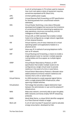 Glossary


U                     A unit of vertical space (1.75 inches) used to measure
                      how much rack space a piece of equipment requires,
                      sometimes expressed as RU (Rack Unit).
UPS                   Uninterruptible power supply
uRPF                  Unicast Reverse Path Forwarding, an IETF specification
                      for blocking packets from unauthorized network
                      addresses.
VCS                   Virtual Cluster Switching, a new class of Brocade-
                      developed technologies that overcomes the limitations
                      of conventional Ethernet networking by applying non-
                      stop operations, any-to-any connectivity, and the
                      intelligence of fabric switching.
VLAN                  Virtual LAN, an IEEE standard that enables multiple
                      hosts to be configured as a single network regardless
                      of their physical location.
VM                    Virtual machine, one of many instances of a virtual
                      operating system and applications hosted on a
                      physical server.
VoIP                  Voice over IP. A method of carrying telephone traffic
                      over an IP network.
VRF                   Virtual Routing and Forwarding, a means to enable a
                      single physical router to maintain multiple separate
                      routing tables and thus appear as multiple logical
                      routers.
VRRP                  Virtual Router Redundancy Protocol, an IETF
                      specification that enable multiple routers to be
                      configured as a single virtual router to provide
                      resiliency in the event of a link or route failure.
VSRP                  Virtual Switch Redundancy Protocol, a Brocade value-
                      added protocol to enhance network resilience and
                      recovery from a link or switch failure.
Virtual Fabrics       An ANSI standard to create separate logical fabrics
                      within a single physical SAN infrastructure, often
                      spanning multiple switches.
Virtualization        Technology that provides a logical abstraction layer
                      between the administrator or user and the physical IT
                      infrastructure.
WAN                   Wide area network, commonly able to span the globe.
                      WAN networks commonly employ TCP/IP networking
                      protocols.
WWN                   World Wide Name, a unique 64-bit identifier assigned
                      to a Fibre Channel initiator or target.
Work cell             A unit of rack-mounted IT equipment used to calculate
                      energy consumption, developed by Intel.


The New Data Center                                                       151
 