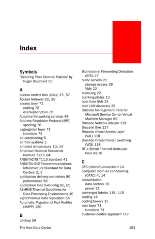 Index


Symbols                                Bidirectional Forwarding Detection
"Securing Fibre Channel Fabrics" by      (BFD) 77
  Roger Bouchard 55                    blade servers 21
                                         storage access 28
A                                        VMs 22
                                       blade.org 22
access control lists (ACLs) 27, 57
                                       blanking plates 13
Access Gateway 22, 28
                                       boot from SAN 24
access layer 71
                                       boot LUN discovery 25
   cabling 72
                                       Brocade Management Pack for
   oversubscription 72
                                         Microsoft Service Center Virtual
Adaptive Networking services 48
                                         Machine Manager 86
Address Resolution Protocol (ARP)
                                       Brocade Network Advisor 119
   spoofing 78
                                       Brocade One 117
aggregation layer 71
                                       Brocade Virtual Access Layer
   functions 74
                                         (VAL) 118
air conditioning 5
                                       Brocade Virtual Cluster Switching
air flow systems 5
                                         (VCS) 118
ambient temperature 10, 14
                                       BTU (British Thermal Units) per
American National Standards
                                         hour (h) 10
   Institute T11.5 84
ANSI/INCITS T11.5 standard 41
ANSI/TIA-942 Telecommunications        C
   Infrastructure Standard for Data    CFC (chlorofluorocarbon) 14
   Centers 2, 3                        computer room air conditioning
application delivery controllers 80      (CRAC) 4, 14
   performance 82                      consolidation
application load balancing 81, 85        data centers 70
ASHRAE Thermal Guidelines for            server 21
   Data Processing Environments 10     converged fabrics 118, 119
asynchronous data replication 65       cooling 14
Automatic Migration of Port Profiles   cooling towers 15
   (AMPP) 120                          core layer 71
                                         functions 74
B                                      customer-centric approach 117
backup 59

The New Data Center                                                     153
 