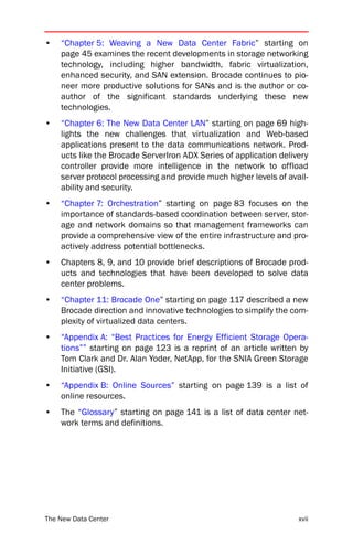 •   “Chapter 5: Weaving a New Data Center Fabric” starting on
    page 45 examines the recent developments in storage networking
    technology, including higher bandwidth, fabric virtualization,
    enhanced security, and SAN extension. Brocade continues to pio-
    neer more productive solutions for SANs and is the author or co-
    author of the significant standards underlying these new
    technologies.
•   “Chapter 6: The New Data Center LAN” starting on page 69 high-
    lights the new challenges that virtualization and Web-based
    applications present to the data communications network. Prod-
    ucts like the Brocade ServerIron ADX Series of application delivery
    controller provide more intelligence in the network to offload
    server protocol processing and provide much higher levels of avail-
    ability and security.
•   “Chapter 7: Orchestration” starting on page 83 focuses on the
    importance of standards-based coordination between server, stor-
    age and network domains so that management frameworks can
    provide a comprehensive view of the entire infrastructure and pro-
    actively address potential bottlenecks.
•   Chapters 8, 9, and 10 provide brief descriptions of Brocade prod-
    ucts and technologies that have been developed to solve data
    center problems.
•   “Chapter 11: Brocade One” starting on page 117 described a new
    Brocade direction and innovative technologies to simplify the com-
    plexity of virtualized data centers.
•   “Appendix A: “Best Practices for Energy Efficient Storage Opera-
    tions”” starting on page 123 is a reprint of an article written by
    Tom Clark and Dr. Alan Yoder, NetApp, for the SNIA Green Storage
    Initiative (GSI).
•   “Appendix B: Online Sources” starting on page 139 is a list of
    online resources.
•   The “Glossary” starting on page 141 is a list of data center net-
    work terms and definitions.




The New Data Center                                                 xvii
 