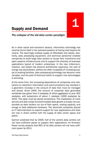 Supply and Demand
                                                              1
The collapse of the old data center paradigm



As in other social and economic sectors, information technology has
recently found itself in the awkward position of having lived beyond its
means. The seemingly endless supply of affordable real estate, elec-
tricity, data processing equipment, and technical personnel enabled
companies to build large data centers to house their mainframe and
open systems infrastructures and to support the diversity of business
applications typical of modern enterprises. In the new millennium,
however, real estate has become prohibitively expensive, the cost of
energy has skyrocketed, utilities are often incapable of increasing sup-
ply to existing facilities, data processing technology has become more
complex, and the pool of technical talent to support new technologies
is shrinking.
At the same time, the increasing dependence of companies and insti-
tutions on electronic information and communications has resulted in
a geometric increase in the amount of data that must be managed
and stored. Since 2000, the amount of corporate data generated
worldwide has grown from 5 exabytes (5 billion gigabytes) to over 300
exabytes, with projections of about 1 zetabyte (1000 exabytes) by
2010. This data must be stored somewhere. The installation of more
servers and disk arrays to accommodate data growth is simply not sus-
tainable as data centers run out of floor space, cooling capacity, and
energy to feed additional hardware. The demands constantly placed
on IT administrators to expand support for new applications and data
are now in direct conflict with the supply of data center space and
power.
Gartner predicted that by 2009, half of the world's data centers will
not have sufficient power to support their applications. An Emerson
Power survey projects that 96% of all data centers will not have suffi-
cient power by 2011.

The New Data Center                                                   1
 