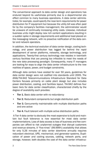 Chapter 1: Supply and Demand


The conventional approach to data center design and operations has
endured beyond its usefulness primarily due to a departmental silo
effect common to many business operations. A data center adminis-
trator, for example, could specify the near-term requirements for power
distribution for IT equipment but because the utility bill was often paid
for by the company's facilities management, the administrator would
be unaware of continually increasing utility costs. Likewise, individual
business units might deploy new rich content applications resulting in
a sudden spike in storage requirements and additional load placed on
the messaging network, with no proactive notification of the data cen-
ter and network operators.
In addition, the technical evolution of data center design, cooling tech-
nology, and power distribution has lagged far behind the rapid
development of server platforms, networks, storage technology, and
applications. Twenty-first century technology now resides in twentieth
century facilities that are proving too inflexible to meet the needs of
the new data processing paradigm. Consequently, many IT managers
are looking for ways to align the data center infrastructure to the new
realities of space, power, and budget constraints.
Although data centers have existed for over 50 years, guidelines for
data center design were not codified into standards until 2005. The
ANSI/TIA-942 Telecommunications Infrastructure Standard for Data
Centers focuses primarily on cable plant design but also includes
power distribution, cooling, and facilities layout. TIA-942 defines four
basic tiers for data center classification, characterized chiefly by the
degree of availability each provides:
•   Tier 1. Basic data center with no redundancy
•   Tier 2. Redundant components but single distribution path
•   Tier 3. Concurrently maintainable with multiple distribution paths
    and one active
•   Tier 4. Fault tolerant with multiple active distribution paths
 A Tier 4 data center is obviously the most expensive to build and main-
tain but fault tolerance is now essential for most data center
implementations. Loss of data access is loss of business and few com-
panies can afford to risk unplanned outages that disrupt customers
and revenue streams. A “five-nines” (99.999%) availability that allows
for only 5.26 minutes of data center downtime annually requires
redundant electrical, UPS, mechanical, and generator systems. Dupli-
cation of power and cooling sources, cabling, network ports, and
storage, however, both doubles the cost of the data center infrastruc-

2                                                      The New Data Center
 