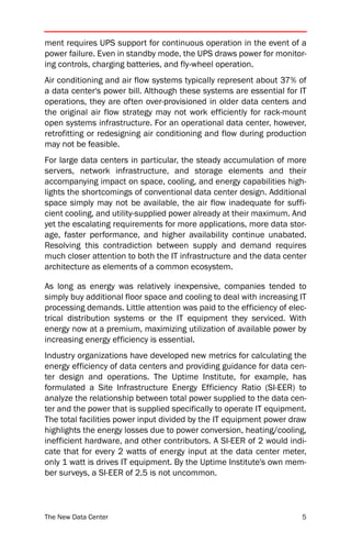 ment requires UPS support for continuous operation in the event of a
power failure. Even in standby mode, the UPS draws power for monitor-
ing controls, charging batteries, and fly-wheel operation.
Air conditioning and air flow systems typically represent about 37% of
a data center's power bill. Although these systems are essential for IT
operations, they are often over-provisioned in older data centers and
the original air flow strategy may not work efficiently for rack-mount
open systems infrastructure. For an operational data center, however,
retrofitting or redesigning air conditioning and flow during production
may not be feasible.
For large data centers in particular, the steady accumulation of more
servers, network infrastructure, and storage elements and their
accompanying impact on space, cooling, and energy capabilities high-
lights the shortcomings of conventional data center design. Additional
space simply may not be available, the air flow inadequate for suffi-
cient cooling, and utility-supplied power already at their maximum. And
yet the escalating requirements for more applications, more data stor-
age, faster performance, and higher availability continue unabated.
Resolving this contradiction between supply and demand requires
much closer attention to both the IT infrastructure and the data center
architecture as elements of a common ecosystem.

As long as energy was relatively inexpensive, companies tended to
simply buy additional floor space and cooling to deal with increasing IT
processing demands. Little attention was paid to the efficiency of elec-
trical distribution systems or the IT equipment they serviced. With
energy now at a premium, maximizing utilization of available power by
increasing energy efficiency is essential.
Industry organizations have developed new metrics for calculating the
energy efficiency of data centers and providing guidance for data cen-
ter design and operations. The Uptime Institute, for example, has
formulated a Site Infrastructure Energy Efficiency Ratio (SI-EER) to
analyze the relationship between total power supplied to the data cen-
ter and the power that is supplied specifically to operate IT equipment.
The total facilities power input divided by the IT equipment power draw
highlights the energy losses due to power conversion, heating/cooling,
inefficient hardware, and other contributors. A SI-EER of 2 would indi-
cate that for every 2 watts of energy input at the data center meter,
only 1 watt is drives IT equipment. By the Uptime Institute's own mem-
ber surveys, a SI-EER of 2.5 is not uncommon.



The New Data Center                                                   5
 