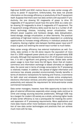 High-level SI-EER and DCiE metrics focus on data center energy effi-
ciency to power IT equipment. Unfortunately, this does not provide
information on the energy efficiency or productivity of the IT equipment
itself. Suppose that there were two data centers with equivalent IT pro-
ductivity, the one drawing 50 megawatts of power to drive 25
megawatts of IT equipment would have the same DCiE as a data cen-
ter drawing 10 megawatts to drive 5 megawatts of IT equipment. The
IT equipment energy efficiency delta could be due to a number of dif-
ferent technology choices, including server virtualization, more
efficient power supplies and hardware design, data deduplication,
tiered storage, storage virtualization, or other elements. The practical
usefulness of high-level metrics is therefore dependent on underlying
opportunities to increase energy efficiency in individual products and
IT systems. Having a tighter ratio between facilities power input and IT
output is good, but lowering the overall input number is much better.
Data center energy efficiency has external implications as well. Cur-
rently, data centers in the US alone require the equivalent of more
than 6 x 1000 megawatt power plants at a cost of approximately $3B
annually. Although that represents less than 2% of US power consump-
tion, it is still a significant and growing number. Global data center
power usage is more than twice the US figure. Given that all modern
commerce and information exchange is based ultimately on digitized
data, the social cost in terms of energy consumption for IT processing
is relatively modest. In addition, the spread of digital information and
commerce has already provided environmentally friendly benefits in
terms of electronic transactions for banking and finance, e-commerce
for both retail and wholesale channels, remote online employment,
electronic information retrieval, and other systems that have increased
productivity and reduced the requirement for brick-and-mortar onsite
commercial transactions.
Data center managers, however, have little opportunity to bask in the
glow of external efficiencies especially when energy costs continue to
climb and energy sourcing becomes problematic. Although $3B may
be a bargain for modern US society as a whole, achieving higher levels
of data center efficiency is now a prerequisite for meeting the contin-
ued expansion of IT processing requirements. More applications and
more data means either more hardware and energy draw or the adop-
tion of new data center technologies and practices that can achieve
much more with far less.




The New Data Center                                                   7
 
