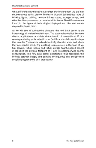 Chapter 1: Supply and Demand


What differentiates the new data center architecture from the old may
not be obvious at first glance. There are, after all, still endless racks of
blinking lights, cabling, network infrastructure, storage arrays, and
other familiar systems and a certain chill in the air. The differences are
found in the types of technologies deployed and the real estate
required to house them.
As we will see in subsequent chapters, the new data center is an
increasingly virtualized environment. The static relationships between
clients, applications, and data characteristic of conventional IT pro-
cessing are being replaced with more flexible and mobile relationships
that enables IT resources to be dynamically allocated when and where
they are needed most. The enabling infrastructure in the form of vir-
tual servers, virtual fabrics, and virtual storage has the added benefit
of reducing the physical footprint of IT and its accompanying energy
consumption. The new data center architecture thus reconciles the
conflict between supply and demand by requiring less energy while
supplying higher levels of IT productivity.




8                                                        The New Data Center
 