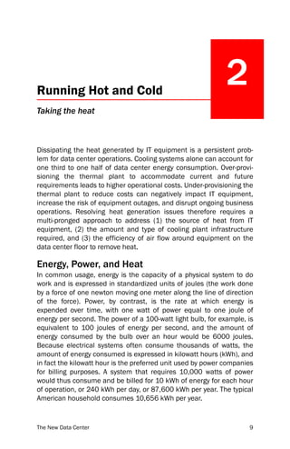 Running Hot and Cold
                                                              2
Taking the heat



Dissipating the heat generated by IT equipment is a persistent prob-
lem for data center operations. Cooling systems alone can account for
one third to one half of data center energy consumption. Over-provi-
sioning the thermal plant to accommodate current and future
requirements leads to higher operational costs. Under-provisioning the
thermal plant to reduce costs can negatively impact IT equipment,
increase the risk of equipment outages, and disrupt ongoing business
operations. Resolving heat generation issues therefore requires a
multi-pronged approach to address (1) the source of heat from IT
equipment, (2) the amount and type of cooling plant infrastructure
required, and (3) the efficiency of air flow around equipment on the
data center floor to remove heat.

Energy, Power, and Heat
In common usage, energy is the capacity of a physical system to do
work and is expressed in standardized units of joules (the work done
by a force of one newton moving one meter along the line of direction
of the force). Power, by contrast, is the rate at which energy is
expended over time, with one watt of power equal to one joule of
energy per second. The power of a 100-watt light bulb, for example, is
equivalent to 100 joules of energy per second, and the amount of
energy consumed by the bulb over an hour would be 6000 joules.
Because electrical systems often consume thousands of watts, the
amount of energy consumed is expressed in kilowatt hours (kWh), and
in fact the kilowatt hour is the preferred unit used by power companies
for billing purposes. A system that requires 10,000 watts of power
would thus consume and be billed for 10 kWh of energy for each hour
of operation, or 240 kWh per day, or 87,600 kWh per year. The typical
American household consumes 10,656 kWh per year.


The New Data Center                                                  9
 