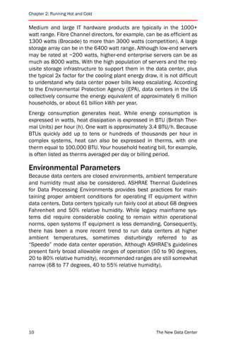 Chapter 2: Running Hot and Cold


Medium and large IT hardware products are typically in the 1000+
watt range. Fibre Channel directors, for example, can be as efficient as
1300 watts (Brocade) to more than 3000 watts (competition). A large
storage array can be in the 6400 watt range. Although low-end servers
may be rated at ~200 watts, higher-end enterprise servers can be as
much as 8000 watts. With the high population of servers and the req-
uisite storage infrastructure to support them in the data center, plus
the typical 2x factor for the cooling plant energy draw, it is not difficult
to understand why data center power bills keep escalating. According
to the Environmental Protection Agency (EPA), data centers in the US
collectively consume the energy equivalent of approximately 6 million
households, or about 61 billion kWh per year.
Energy consumption generates heat. While energy consumption is
expressed in watts, heat dissipation is expressed in BTU (British Ther-
mal Units) per hour (h). One watt is approximately 3.4 BTU/h. Because
BTUs quickly add up to tens or hundreds of thousands per hour in
complex systems, heat can also be expressed in therms, with one
therm equal to 100,000 BTU. Your household heating bill, for example,
is often listed as therms averaged per day or billing period.

Environmental Parameters
Because data centers are closed environments, ambient temperature
and humidity must also be considered. ASHRAE Thermal Guidelines
for Data Processing Environments provides best practices for main-
taining proper ambient conditions for operating IT equipment within
data centers. Data centers typically run fairly cool at about 68 degrees
Fahrenheit and 50% relative humidity. While legacy mainframe sys-
tems did require considerable cooling to remain within operational
norms, open systems IT equipment is less demanding. Consequently,
there has been a more recent trend to run data centers at higher
ambient temperatures, sometimes disturbingly referred to as
“Speedo” mode data center operation. Although ASHRAE's guidelines
present fairly broad allowable ranges of operation (50 to 90 degrees,
20 to 80% relative humidity), recommended ranges are still somewhat
narrow (68 to 77 degrees, 40 to 55% relative humidity).




10                                                       The New Data Center
 