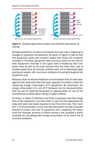 Chapter 2: Running Hot and Cold




                                                                                More
                                                                                even
                                                                               cooling

                                    Equipment
                                    at bottom
                                     is cooler


     Server rack with constant speed fans        Server rack with variable speed fans


Figure 4. Variable speed fans enable more efficient distribution of
cooling.

Variable speed fans increase or decrease their spin rate in response to
changes in equipment temperature. As shown in Figure 4, cold air flow
into equipment racks with constant speed fans favors the hardware
mounted in the lower equipment slots and thus nearer to the cold air
feed. Equipment mounted in the upper slots is heated by their own
power draw as well as the heat exhaust from the lower tiers. Use of
variable speed fans, by contrast, enables each unit to selectively apply
cooling as needed, with more even utilization of cooling throughout the
equipment rack.
Research done by Michael Patterson and Annabelle Pratt of Intel lever-
ages the hot aisle/cold aisle floor plan approach to create a metric for
measuring energy consumption of IT equipment. By convention, the
energy consumption of a unit of IT hardware can be measured physi-
cally via use of metering equipment or approximated via use of the
manufacturer's stated power rating (in watts or BTUs).
As shown in Figure 5 Patterson and Pratt incorporate both the energy
draw of the equipment mounted within a rack and the associated hot
aisle/cold aisle real estate required to cool the entire rack. This “work
cell” u nit thus provides a more accurate description of what is actually
required to power and cool IT equipment and, supposing the equip-
ment (for example, servers) is uniform across a row, provides a useful
multiplier for calculating total energy consumption of an entire row of
mounted hardware.




12                                                               The New Data Center
 
