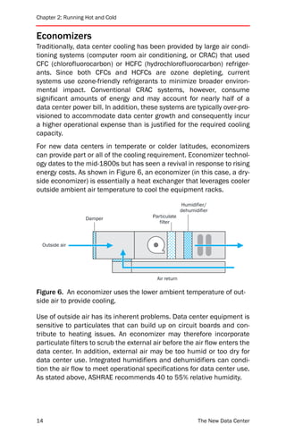 Chapter 2: Running Hot and Cold


Economizers
Traditionally, data center cooling has been provided by large air condi-
tioning systems (computer room air conditioning, or CRAC) that used
CFC (chlorofluorocarbon) or HCFC (hydrochlorofluorocarbon) refriger-
ants. Since both CFCs and HCFCs are ozone depleting, current
systems use ozone-friendly refrigerants to minimize broader environ-
mental impact. Conventional CRAC systems, however, consume
significant amounts of energy and may account for nearly half of a
data center power bill. In addition, these systems are typically over-pro-
visioned to accommodate data center growth and consequently incur
a higher operational expense than is justified for the required cooling
capacity.
For new data centers in temperate or colder latitudes, economizers
can provide part or all of the cooling requirement. Economizer technol-
ogy dates to the mid-1800s but has seen a revival in response to rising
energy costs. As shown in Figure 6, an economizer (in this case, a dry-
side economizer) is essentially a heat exchanger that leverages cooler
outside ambient air temperature to cool the equipment racks.

                                                        Humidifier/
                                                        dehumidifier
                   Damper                Particulate
                                            filter



  Outside air




                                           Air return

Figure 6. An economizer uses the lower ambient temperature of out-
side air to provide cooling.

Use of outside air has its inherent problems. Data center equipment is
sensitive to particulates that can build up on circuit boards and con-
tribute to heating issues. An economizer may therefore incorporate
particulate filters to scrub the external air before the air flow enters the
data center. In addition, external air may be too humid or too dry for
data center use. Integrated humidifiers and dehumidifiers can condi-
tion the air flow to meet operational specifications for data center use.
As stated above, ASHRAE recommends 40 to 55% relative humidity.




14                                                             The New Data Center
 