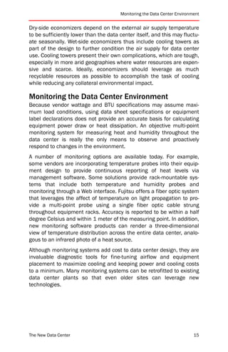 Monitoring the Data Center Environment


Dry-side economizers depend on the external air supply temperature
to be sufficiently lower than the data center itself, and this may fluctu-
ate seasonally. Wet-side economizers thus include cooling towers as
part of the design to further condition the air supply for data center
use. Cooling towers present their own complications, which are tough,
especially in more arid geographies where water resources are expen-
sive and scarce. Ideally, economizers should leverage as much
recyclable resources as possible to accomplish the task of cooling
while reducing any collateral environmental impact.

Monitoring the Data Center Environment
Because vendor wattage and BTU specifications may assume maxi-
mum load conditions, using data sheet specifications or equipment
label declarations does not provide an accurate basis for calculating
equipment power draw or heat dissipation. An objective multi-point
monitoring system for measuring heat and humidity throughout the
data center is really the only means to observe and proactively
respond to changes in the environment.
A number of monitoring options are available today. For example,
some vendors are incorporating temperature probes into their equip-
ment design to provide continuous reporting of heat levels via
management software. Some solutions provide rack-mountable sys-
tems that include both temperature and humidity probes and
monitoring through a Web interface. Fujitsu offers a fiber optic system
that leverages the affect of temperature on light propagation to pro-
vide a multi-point probe using a single fiber optic cable strung
throughout equipment racks. Accuracy is reported to be within a half
degree Celsius and within 1 meter of the measuring point. In addition,
new monitoring software products can render a three-dimensional
view of temperature distribution across the entire data center, analo-
gous to an infrared photo of a heat source.
Although monitoring systems add cost to data center design, they are
invaluable diagnostic tools for fine-tuning airflow and equipment
placement to maximize cooling and keeping power and cooling costs
to a minimum. Many monitoring systems can be retrofitted to existing
data center plants so that even older sites can leverage new
technologies.




The New Data Center                                                       15
 