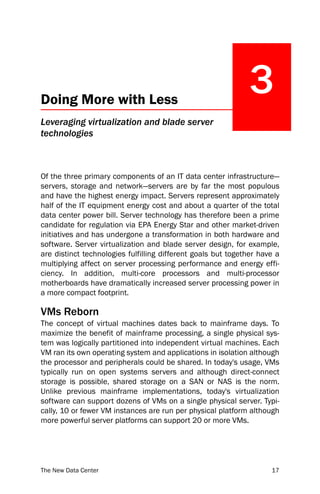 Doing More with Less
                                                              3
Leveraging virtualization and blade server
technologies



Of the three primary components of an IT data center infrastructure—
servers, storage and network—servers are by far the most populous
and have the highest energy impact. Servers represent approximately
half of the IT equipment energy cost and about a quarter of the total
data center power bill. Server technology has therefore been a prime
candidate for regulation via EPA Energy Star and other market-driven
initiatives and has undergone a transformation in both hardware and
software. Server virtualization and blade server design, for example,
are distinct technologies fulfilling different goals but together have a
multiplying affect on server processing performance and energy effi-
ciency. In addition, multi-core processors and multi-processor
motherboards have dramatically increased server processing power in
a more compact footprint.

VMs Reborn
The concept of virtual machines dates back to mainframe days. To
maximize the benefit of mainframe processing, a single physical sys-
tem was logically partitioned into independent virtual machines. Each
VM ran its own operating system and applications in isolation although
the processor and peripherals could be shared. In today's usage, VMs
typically run on open systems servers and although direct-connect
storage is possible, shared storage on a SAN or NAS is the norm.
Unlike previous mainframe implementations, today's virtualization
software can support dozens of VMs on a single physical server. Typi-
cally, 10 or fewer VM instances are run per physical platform although
more powerful server platforms can support 20 or more VMs.




The New Data Center                                                  17
 