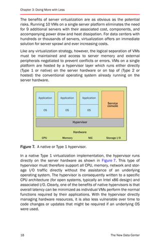 Chapter 3: Doing More with Less


The benefits of server virtualization are as obvious as the potential
risks. Running 10 VMs on a single server platform eliminates the need
for 9 additional servers with their associated cost, components, and
accompanying power draw and heat dissipation. For data centers with
hundreds or thousands of servers, virtualization offers an immediate
solution for server sprawl and ever increasing costs.
Like any virtualization strategy, however, the logical separation of VMs
must be maintained and access to server memory and external
peripherals negotiated to prevent conflicts or errors. VMs on a single
platform are hosted by a hypervisor layer which runs either directly
(Type 1 or native) on the server hardware or on top of (Type 2 or
hosted) the conventional operating system already running on the
server hardware.



            Application     Application      Application
                                                           Service
                                                           console
                OS                OS                OS



                                       Hypervisor


                                       Hardware
               CPU           Memory                 NIC    Storage I/O


Figure 7. A native or Type 1 hypervisor.

In a native Type 1 virtualization implementation, the hypervisor runs
directly on the server hardware as shown in Figure 7. This type of
hypervisor must therefore support all CPU, memory, network and stor-
age I/O traffic directly without the assistance of an underlying
operating system. The hypervisor is consequently written to a specific
CPU architecture (for open systems, typically an Intel x86 design) and
associated I/O. Clearly, one of the benefits of native hypervisors is that
overall latency can be minimized as individual VMs perform the normal
functions required by their applications. With the hypervisor directly
managing hardware resources, it is also less vulnerable over time to
code changes or updates that might be required if an underlying OS
were used.




18                                                            The New Data Center
 