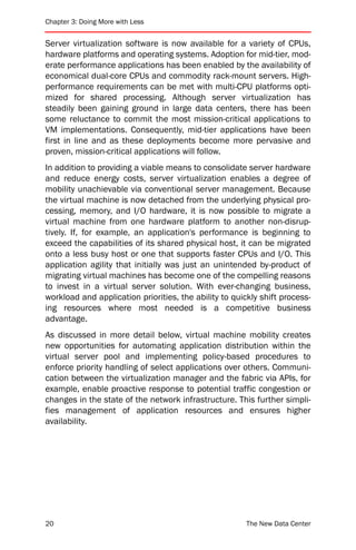 Chapter 3: Doing More with Less


Server virtualization software is now available for a variety of CPUs,
hardware platforms and operating systems. Adoption for mid-tier, mod-
erate performance applications has been enabled by the availability of
economical dual-core CPUs and commodity rack-mount servers. High-
performance requirements can be met with multi-CPU platforms opti-
mized for shared processing. Although server virtualization has
steadily been gaining ground in large data centers, there has been
some reluctance to commit the most mission-critical applications to
VM implementations. Consequently, mid-tier applications have been
first in line and as these deployments become more pervasive and
proven, mission-critical applications will follow.
In addition to providing a viable means to consolidate server hardware
and reduce energy costs, server virtualization enables a degree of
mobility unachievable via conventional server management. Because
the virtual machine is now detached from the underlying physical pro-
cessing, memory, and I/O hardware, it is now possible to migrate a
virtual machine from one hardware platform to another non-disrup-
tively. If, for example, an application's performance is beginning to
exceed the capabilities of its shared physical host, it can be migrated
onto a less busy host or one that supports faster CPUs and I/O. This
application agility that initially was just an unintended by-product of
migrating virtual machines has become one of the compelling reasons
to invest in a virtual server solution. With ever-changing business,
workload and application priorities, the ability to quickly shift process-
ing resources where most needed is a competitive business
advantage.
As discussed in more detail below, virtual machine mobility creates
new opportunities for automating application distribution within the
virtual server pool and implementing policy-based procedures to
enforce priority handling of select applications over others. Communi-
cation between the virtualization manager and the fabric via APIs, for
example, enable proactive response to potential traffic congestion or
changes in the state of the network infrastructure. This further simpli-
fies management of application resources and ensures higher
availability.




20                                                      The New Data Center
 