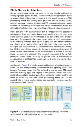 Blade Server Architecture


Blade Server Architecture
Server consolidation in the new data center can also be achieved by
deploying blade server frames. The successful development of blade
server architecture has been dependent on the steady increase in CPU
processing power and solving basic problems around shared power,
cooling, memory, network, storage, and I/O resources. Although blade
servers are commonly associated with server virtualization, these are
distinct technologies that have a multiplying benefit when combined.
Blade server design strips away all but the most essential dedicated
components from the motherboard and provides shared assets as
either auxiliary special function blades or as part of the blade chassis
hardware. Consequently, the power consumption of each blade server
is dramatically reduced while power supply, fans and other elements
are shared with greater efficiency. A standard data center rack, for
example, can accommodate 42 1U conventional rack-mount servers,
but 128 or more blade servers in the same space. A single rack of
blade servers can therefore house the equivalent of 3 racks of conven-
tional servers; and although the cooling requirement for a fully
populated blade server rack may be greater than for a conventional
server rack, it is still less than the equivalent 3 racks that would other-
wise be required.
As shown in Figure 9, a blade server architecture offloads all compo-
nents that can be supplied by the chassis or by supporting specialized
blades. The blade server itself is reduced to one or more CPUs and
requisite auxiliary logic. The degree of component offload and avail-
ability of specialized blades varies from vendor to vendor, but the net
result is essentially the same. More processing power can now be
packed into a much smaller space and compute resources can be
managed more efficiently.
                                                                           Brocade Access Gateway




                                                                                                      Power
                   Power
                                  CPU / AUX logic
                                  CPU / AUX logic
                                  CPU / AUX logic
                                  CPU / AUX logic

                                                    CPU / AUX logic
                                                    CPU / AUX logic
                                                    CPU / AUX logic




                            Fan                                                                       supply
                                                                                Network I/O




   CPU             supply
                                                                                  Memory




                                                                                                       Fans
                      Network
   Memory               I/O
             Bus
     AUX              Storage
                                                       Bus

                                                                                                    External
                                                                                                      SAN
                                                                                                    storage


Figure 9. A blade server architecture centralizes shared resources
while reducing individual blade server elements.

The New Data Center                                                                                            21
 