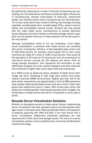 Chapter 3: Doing More with Less


By significantly reducing the number of discrete components per pro-
cessing unit, the blade server architecture achieves higher efficiencies
in manufacturing, reduced consumption of resources, streamlined
design and reduced overall costs of provisioning and administration.
The unique value-add of each vendor's offering may leverage hot-swap
capability, variable-speed fans, variable-speed CPUs, shared memory
blades and consolidated network access. Brocade has long worked
with the major blade server manufacturers to provide optimized
Access Gateway and switch blades to centralize storage network capa-
bility and the specific features of these products will be discussed in
the next section.
Although consolidation ratios of 3:1 are impressive, much higher
server consolidation is achieved when blade servers are combined
with server virtualization software. A fully populated data center rack
of 128 blade servers, for example, could support 10 or more virtual
machines per blade for a total of 1280 virtual servers. That would be
the equivalent of 30 racks (at 42 servers per rack) of conventional 1U
rack-mount servers running one OS instance per server. From an
energy savings standpoint, that represents the elimination of over
1000 power supplies, fan units, network adapters, and other elements
that contribute to higher data center power bills and cooling load.
As a 2009 survey by blade.org shows, adoption of blade server tech-
nology has been increasing in both large data centers and small/
medium business (SMB) environments. Slightly less than half of the
data center respondents and approximately a third of SMB operations
have already implemented blade servers and over a third in both cate-
gories have deployment plans in place. With limited data center real
estate and increasing power costs squeezing data center budgets, the
combination of blade servers and server virtualization is fairly easy to
justify.

Brocade Server Virtualization Solutions
Whether on standalone servers or blade server frames, implementing
server virtualization has both upstream (client) and downstream (stor-
age) impact in the data center. Because Brocade offers a full spectrum
of products spanning LAN, WAN and SAN, it can help ensure that a
server virtualization deployment proactively addresses the new
requirements of both client and storage access. The value of a server
virtualization solution is thus amplified when combined with Brocade's
network technology.




22                                                    The New Data Center
 