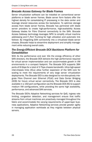 Chapter 3: Doing More with Less


Brocade Access Gateway for Blade Frames
Server virtualization software can be installed on conventional server
platforms or blade server frames. Blade server form factors offer the
highest density for consolidating IT processing in the data center and
leverage shared resources across the backplane. To optimize storage
access from blade server frames, Brocade has partnered with blade
server providers to create high-performance, high-availability Access
Gateway blades for Fibre Channel connectivity to the SAN. Brocade
Access Gateway technology leverages NPIV to simplify virtual machine
addressing and F_Port Trunking for high utilization and automatic link
failover. By integrating SAN connectivity into a virtualized blade server
chassis, Brocade helps to streamline deployment and simplify manage-
ment while reducing overall costs.
The Energy-Efficient Brocade DCX Backbone Platform for
Consolidation
With 4x the performance and over 10x the energy efficiency of other
SAN directors, the Brocade DCX delivers the high performance required
for virtual server implementation and can accommodate growth in VM
environments in a compact footprint. The Brocade DCX supports 384
ports of 8 Gbps for a total of 3 Tbps chassis bandwidth. Ultra-high-speed
inter-chassis links (ICLs) allow further expansion of the SAN core for
scaling to meet the requirements of very large server virtualization
deployments. The Brocade DCX is also designed to non-disruptively inte-
grate Fibre Channel over Ethernet (FCoE) and Data Center Bridging
(DCB) for future virtual server connectivity. The Brocade DCX is also
available in a 192-port configuration (as the Brocade DCX-4S) to support
medium VM configurations, while providing the same high availability,
performance, and advanced SAN services.
The Brocade DCX's Adaptive Networking services for QoS, ingress rate
limiting, congestion detection, and management ensure that traffic
streams from virtual machines are proactively managed throughout the
fabric and accommodate the varying requirements of upper-layer busi-
ness applications. Adaptive Networking services provide greater agility
in managing application workloads as they migrate between physical
servers.




28                                                     The New Data Center
 