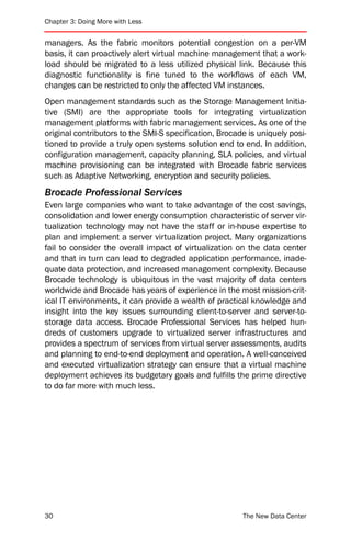 Chapter 3: Doing More with Less


managers. As the fabric monitors potential congestion on a per-VM
basis, it can proactively alert virtual machine management that a work-
load should be migrated to a less utilized physical link. Because this
diagnostic functionality is fine tuned to the workflows of each VM,
changes can be restricted to only the affected VM instances.
Open management standards such as the Storage Management Initia-
tive (SMI) are the appropriate tools for integrating virtualization
management platforms with fabric management services. As one of the
original contributors to the SMI-S specification, Brocade is uniquely posi-
tioned to provide a truly open systems solution end to end. In addition,
configuration management, capacity planning, SLA policies, and virtual
machine provisioning can be integrated with Brocade fabric services
such as Adaptive Networking, encryption and security policies.
Brocade Professional Services
Even large companies who want to take advantage of the cost savings,
consolidation and lower energy consumption characteristic of server vir-
tualization technology may not have the staff or in-house expertise to
plan and implement a server virtualization project. Many organizations
fail to consider the overall impact of virtualization on the data center
and that in turn can lead to degraded application performance, inade-
quate data protection, and increased management complexity. Because
Brocade technology is ubiquitous in the vast majority of data centers
worldwide and Brocade has years of experience in the most mission-crit-
ical IT environments, it can provide a wealth of practical knowledge and
insight into the key issues surrounding client-to-server and server-to-
storage data access. Brocade Professional Services has helped hun-
dreds of customers upgrade to virtualized server infrastructures and
provides a spectrum of services from virtual server assessments, audits
and planning to end-to-end deployment and operation. A well-conceived
and executed virtualization strategy can ensure that a virtual machine
deployment achieves its budgetary goals and fulfills the prime directive
to do far more with much less.




30                                                      The New Data Center
 