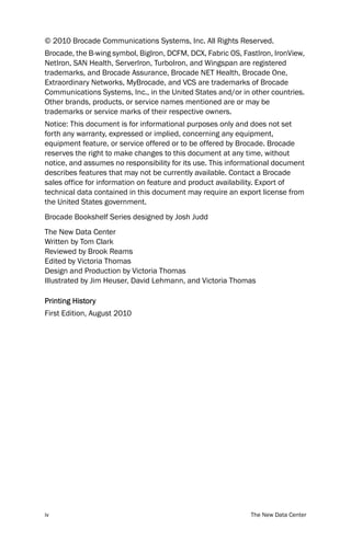 © 2010 Brocade Communications Systems, Inc. All Rights Reserved.
Brocade, the B-wing symbol, BigIron, DCFM, DCX, Fabric OS, FastIron, IronView,
NetIron, SAN Health, ServerIron, TurboIron, and Wingspan are registered
trademarks, and Brocade Assurance, Brocade NET Health, Brocade One,
Extraordinary Networks, MyBrocade, and VCS are trademarks of Brocade
Communications Systems, Inc., in the United States and/or in other countries.
Other brands, products, or service names mentioned are or may be
trademarks or service marks of their respective owners.
Notice: This document is for informational purposes only and does not set
forth any warranty, expressed or implied, concerning any equipment,
equipment feature, or service offered or to be offered by Brocade. Brocade
reserves the right to make changes to this document at any time, without
notice, and assumes no responsibility for its use. This informational document
describes features that may not be currently available. Contact a Brocade
sales office for information on feature and product availability. Export of
technical data contained in this document may require an export license from
the United States government.
Brocade Bookshelf Series designed by Josh Judd
The New Data Center
Written by Tom Clark
Reviewed by Brook Reams
Edited by Victoria Thomas
Design and Production by Victoria Thomas
Illustrated by Jim Heuser, David Lehmann, and Victoria Thomas

Printing History
First Edition, August 2010




iv                                                           The New Data Center
 