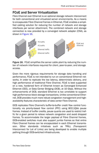 FCoE and Server Virtualization


FCoE and Server Virtualization
Fibre Channel over Ethernet is an optional storage network interconnect
for both conventional and virtualized server environments. As a means
to encapsulate Fibre Channel frames in Ethernet, FCoE enables a simpli-
fied cabling solution for reducing the number of network and storage
interfaces per server attachment. The combined network and storage
connection is now provided by a converged network adapter (CNA), as
shown in Figure 16.


                         FC traffic
                                                                  FCoE and
                         FC traffic                               Ethernet

                         Ethernet traffic

                         Ethernet traffic




Figure 16. FCoE simplifies the server cable plant by reducing the num-
ber of network interfaces required for client, peer-to-peer, and storage
access.

Given the more rigorous requirements for storage data handling and
performance, FCoE is not intended to run on conventional Ethernet net-
works. In order to replicate the low latency, deterministic delivery, and
high performance of traditional Fibre Channel, FCoE is best supported
on a new, hardened form of Ethernet known as Converged Enhanced
Ethernet (CEE), or Data Center Bridging (DCB), at 10 Gbps. Without the
enhancements of DCB, standard Ethernet is too unreliable to support
high-performance block storage transactions. Unlike conventional Ether-
net, DCB provides much more robust congestion management and high-
availability features characteristic of data center Fibre Channel.
DCB replicates Fibre Channel's buffer-to-buffer credit flow control func-
tionality via priority-based flow control (PFC) using 802.1Qbb pause
frames. Instead of buffer credits, pause quanta are used to restrict traf-
fic for a given period to relieve network congestion and avoid dropped
frames. To accommodate the larger payload of Fibre Channel frames,
DCB-enabled switches must also support jumbo frames so that entire
Fibre Channel frames can be encapsulated in each Ethernet transmis-
sion. Other standards initiatives such as TRILL (Transparent
Interconnect for Lot of Links) are being developed to enable multiple
pathing through DCB-switched infrastructures.




The New Data Center                                                          31
 