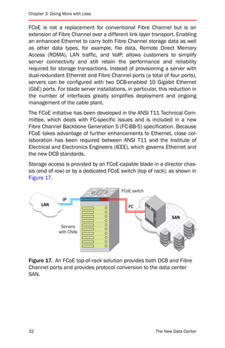 Chapter 3: Doing More with Less


FCoE is not a replacement for conventional Fibre Channel but is an
extension of Fibre Channel over a different link layer transport. Enabling
an enhanced Ethernet to carry both Fibre Channel storage data as well
as other data types, for example, file data, Remote Direct Memory
Access (RDMA), LAN traffic, and VoIP, allows customers to simplify
server connectivity and still retain the performance and reliability
required for storage transactions. Instead of provisioning a server with
dual-redundant Ethernet and Fibre Channel ports (a total of four ports),
servers can be configured with two DCB-enabled 10 Gigabit Ethernet
(GbE) ports. For blade server installations, in particular, this reduction in
the number of interfaces greatly simplifies deployment and ongoing
management of the cable plant.
The FCoE initiative has been developed in the ANSI T11 Technical Com-
mittee, which deals with FC-specific issues and is included in a new
Fibre Channel Backbone Generation 5 (FC-BB-5) specification. Because
FCoE takes advantage of further enhancements to Ethernet, close col-
laboration has been required between ANSI T11 and the Institute of
Electrical and Electronics Engineers (IEEE), which governs Ethernet and
the new DCB standards.
Storage access is provided by an FCoE-capable blade in a director chas-
sis (end of row) or by a dedicated FCoE switch (top of rack), as shown in
Figure 17.

                                          FCoE switch
                IP
      LAN                                    FC

                                                                 SAN
                Servers
               with CNAs




Figure 17. An FCoE top-of-rack solution provides both DCB and Fibre
Channel ports and provides protocol conversion to the data center
SAN.




32                                                        The New Data Center
 