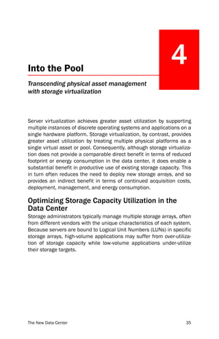 Into the Pool
                                                              4
Transcending physical asset management
with storage virtualization



Server virtualization achieves greater asset utilization by supporting
multiple instances of discrete operating systems and applications on a
single hardware platform. Storage virtualization, by contrast, provides
greater asset utilization by treating multiple physical platforms as a
single virtual asset or pool. Consequently, although storage virtualiza-
tion does not provide a comparable direct benefit in terms of reduced
footprint or energy consumption in the data center, it does enable a
substantial benefit in productive use of existing storage capacity. This
in turn often reduces the need to deploy new storage arrays, and so
provides an indirect benefit in terms of continued acquisition costs,
deployment, management, and energy consumption.

Optimizing Storage Capacity Utilization in the
Data Center
Storage administrators typically manage multiple storage arrays, often
from different vendors with the unique characteristics of each system.
Because servers are bound to Logical Unit Numbers (LUNs) in specific
storage arrays, high-volume applications may suffer from over-utiliza-
tion of storage capacity while low-volume applications under-utilize
their storage targets.




The New Data Center                                                  35
 