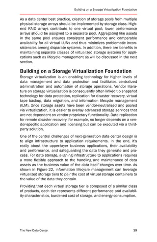 Building on a Storage Virtualization Foundation


As a data center best practice, creation of storage pools from multiple
physical storage arrays should be implemented by storage class. High-
end RAID arrays contribute to one virtual pool; lower performance
arrays should be assigned to a separate pool. Aggregating like assets
in the same pool ensures consistent performance and comparable
availability for all virtual LUNs and thus minimizes problematic incon-
sistencies among disparate systems. In addition, there are benefits in
maintaining separate classes of virtualized storage systems for appli-
cations such as lifecycle management as will be discussed in the next
section.

Building on a Storage Virtualization Foundation
Storage virtualization is an enabling technology for higher levels of
data management and data protection and facilitates centralized
administration and automation of storage operations. Vendor litera-
ture on storage virtualization is consequently often linked t o snapshot
technology for data protection, replication for disaster recovery, virtual
tape backup, data migration, and information lifecycle management
(ILM). Once storage assets have been vendor-neutralized and pooled
via virtualization, it is easier to overlay advanced storage services that
are not dependent on vendor proprietary functionality. Data replication
for remote disaster recovery, for example, no longer depends on a ven-
dor-specific application and licensing but can be executed via a third-
party solution.
One of the central challenges of next-generation data center design is
to align infrastructure to application requirements. In the end, it's
really about the upper-layer business applications, their availability
and performance, and safeguarding the data they generate and pro-
cess. For data storage, aligning infrastructure to applications requires
a more flexible approach to the handling and maintenance of data
assets as the business value of the data itself changes over time. As
shown in Figure 22, information lifecycle management can leverage
virtualized storage tiers to pair the cost of virtual storage containers to
the value of the data they contain.
Providing that each virtual storage tier is composed of a similar class
of products, each tier represents different performance and availabil-
ity characteristics, burdened cost of storage, and energy consumption.




The New Data Center                                                           39
 