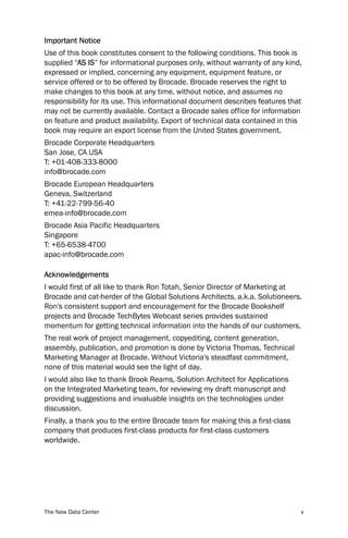 Important Notice
Use of this book constitutes consent to the following conditions. This book is
supplied “AS IS” for informational purposes only, without warranty of any kind,
expressed or implied, concerning any equipment, equipment feature, or
service offered or to be offered by Brocade. Brocade reserves the right to
make changes to this book at any time, without notice, and assumes no
responsibility for its use. This informational document describes features that
may not be currently available. Contact a Brocade sales office for information
on feature and product availability. Export of technical data contained in this
book may require an export license from the United States government.
Brocade Corporate Headquarters
San Jose, CA USA
T: +01-408-333-8000
info@brocade.com
Brocade European Headquarters
Geneva, Switzerland
T: +41-22-799-56-40
emea-info@brocade.com
Brocade Asia Pacific Headquarters
Singapore
T: +65-6538-4700
apac-info@brocade.com

Acknowledgements
I would first of all like to thank Ron Totah, Senior Director of Marketing at
Brocade and cat-herder of the Global Solutions Architects, a.k.a. Solutioneers.
Ron's consistent support and encouragement for the Brocade Bookshelf
projects and Brocade TechBytes Webcast series provides sustained
momentum for getting technical information into the hands of our customers.
The real work of project management, copyediting, content generation,
assembly, publication, and promotion is done by Victoria Thomas, Technical
Marketing Manager at Brocade. Without Victoria's steadfast commitment,
none of this material would see the light of day.
I would also like to thank Brook Reams, Solution Architect for Applications
on the Integrated Marketing team, for reviewing my draft manuscript and
providing suggestions and invaluable insights on the technologies under
discussion.
Finally, a thank you to the entire Brocade team for making this a first-class
company that produces first-class products for first-class customers
worldwide.




The New Data Center                                                             v
 