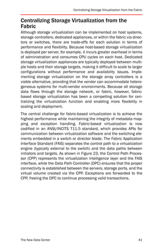 Centralizing Storage Virtualization from the Fabric


Centralizing Storage Virtualization from the
Fabric
Although storage virtualization can be implemented on host systems,
storage controllers, dedicated appliances, or within the fabric via direc-
tors or switches, there are trade-offs for each solution in terms of
performance and flexibility. Because host-based storage virtualization
is deployed per server, for example, it incurs greater overhead in terms
of administration and consumes CPU cycles on each host. Dedicated
storage virtualization appliances are typically deployed between multi-
ple hosts and their storage targets, making it difficult to scale to larger
configurations without performance and availability issues. Imple-
menting storage virtualization on the storage array controllers is a
viable alternative, providing that the vendor can accommodate hetero-
geneous systems for multi-vendor environments. Because all storage
data flows through the storage network, or fabric, however, fabric-
based storage virtualization has been a compelling solution for cen-
tralizing the virtualization function and enabling more flexibility in
scaling and deployment.
The central challenge for fabric-based virtualization is to achieve the
highest performance while maintaining the integrity of metadata map-
ping and exception handling. Fabric-based virtualization is now
codified in an ANSI/INCITS T11.5 standard, which provides APIs for
communication between virtualization software and the switching ele-
ments embedded in a switch or director blade. The Fabric Application
Interface Standard (FAIS) separates the control path to a virtualization
engine (typically external to the switch) and the data paths between
initiators and targets. As shown in Figure 23, the Control Path Proces-
sor (CPP) represents the virtualization intelligence layer and the FAIS
interface, while the Data Path Controller (DPC) ensures that the proper
connectivity is established between the servers, storage ports, and the
virtual volume created via the CPP. Exceptions are forwarded to the
CPP, freeing the DPC to continue processing valid transactions.




The New Data Center                                                             41
 