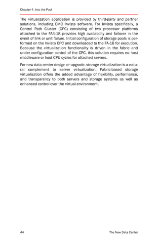 Chapter 4: Into the Pool


The virtualization application is provided by third-party and partner
solutions, including EMC Invista software. For Invista specifically, a
Control Path Cluster (CPC) consisting of two processor platforms
attached to the FA4-18 provides high availability and failover in the
event of link or unit failure. Initial configuration of storage pools is per-
formed on the Invista CPC and downloaded to the FA-18 for execution.
Because the virtualization functionality is driven in the fabric and
under configuration control of the CPC, this solution requires no host
middleware or host CPU cycles for attached servers.
For new data center design or upgrade, storage virtualization is a natu-
ral complement to server virtualization. Fabric-based storage
virtualization offers the added advantage of flexibility, performance,
and transparency to both servers and storage systems as well as
enhanced control over the virtual environment.




44                                                        The New Data Center
 