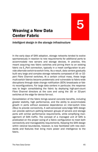 Weaving a New Data
                                                                5
Center Fabric
Intelligent design in the storage infrastructure



In the early days of SAN adoption, storage networks tended to evolve
spontaneously in reaction to new requirements for additional ports to
accommodate new servers and storage devices. In practice, this
meant acquiring new fabric switches and joining them to an existing
fabric via E_Port connection, typically in a mesh configuration to pro-
vide alternate switch-to-switch links. As a result, data centers gradually
built very large and complex storage networks composed of 16- or 32-
port Fibre Channel switches. At a certain critical mass, these large
multi-switch fabrics became problematic and vulnerable to fabric-wide
disruptions through state change notification (SCN) broadcasts or fab-
ric reconfigurations. For large data centers in particular, the response
was to begin consolidating the fabric by deploying high-port-count
Fibre Channel directors at the core and using the 16- or 32-port
switches at the edge for device fan-out.
Consolidation of the fabric brings several concrete benefits, including
greater stability, high performance, and the ability to accommodate
growth in ports without excessive dependence on inter-switch links
(ISLs) to provide connectivity. A well-conceived core/edge SAN design
can provide optimum pathing between groups of servers and storage
ports with similar performance requirements, while simplifying man-
agement of SAN traffic. The concept of a managed unit of SAN is
predicated on the proper sizing of a fabric configuration to meet both
connectivity and manageability requirements. Keeping the SAN design
within rational boundaries, however, is now facilitated with new stan-
dards and features that bring more power and intelligence to the
fabric.




The New Data Center                                                    45
 
